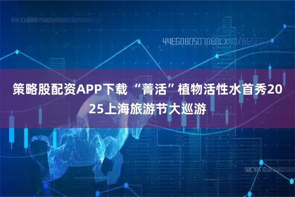 策略股配资APP下载 “菁活”植物活性水首秀2025上海旅游节大巡游