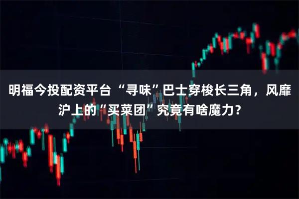 明福今投配资平台 “寻味”巴士穿梭长三角，风靡沪上的“买菜团”究竟有啥魔力？