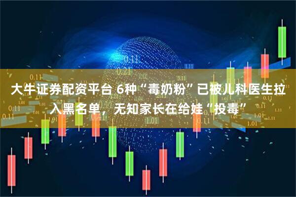 大牛证券配资平台 6种“毒奶粉”已被儿科医生拉入黑名单，无知家长在给娃“投毒”
