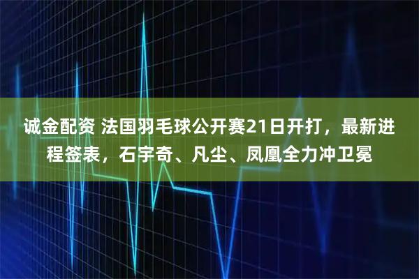 诚金配资 法国羽毛球公开赛21日开打，最新进程签表，石宇奇、凡尘、凤凰全力冲卫冕