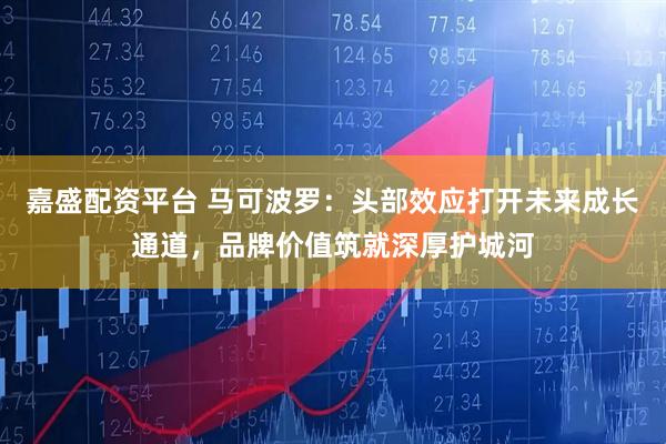 嘉盛配资平台 马可波罗：头部效应打开未来成长通道，品牌价值筑就深厚护城河