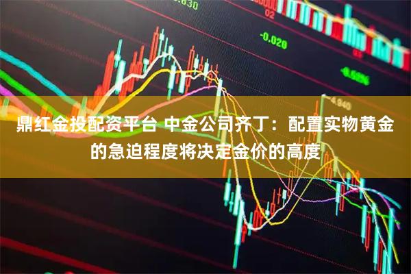 鼎红金投配资平台 中金公司齐丁：配置实物黄金的急迫程度将决定金价的高度