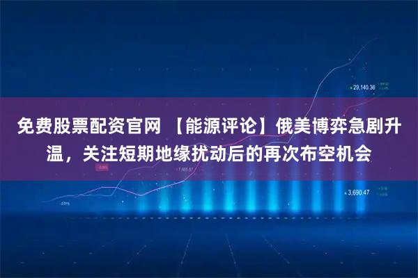 免费股票配资官网 【能源评论】俄美博弈急剧升温，关注短期地缘扰动后的再次布空机会