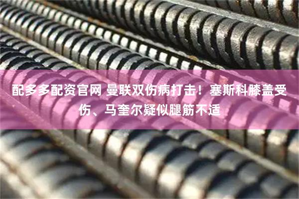 配多多配资官网 曼联双伤病打击！塞斯科膝盖受伤、马奎尔疑似腿筋不适