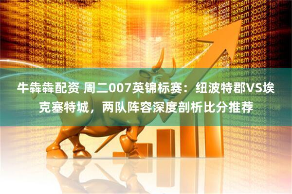 牛犇犇配资 周二007英锦标赛：纽波特郡VS埃克塞特城，两队阵容深度剖析比分推荐