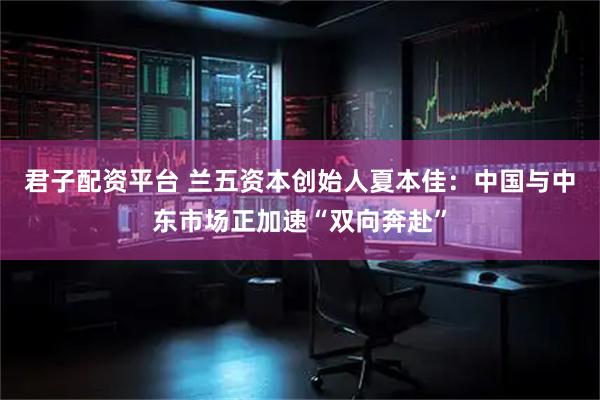 君子配资平台 兰五资本创始人夏本佳：中国与中东市场正加速“双向奔赴”