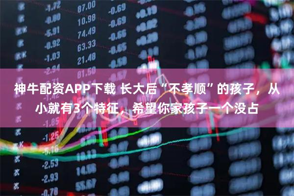 神牛配资APP下载 长大后“不孝顺”的孩子，从小就有3个特征，希望你家孩子一个没占