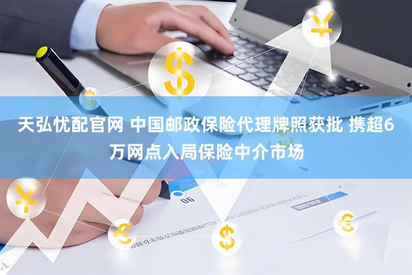天弘忧配官网 中国邮政保险代理牌照获批 携超6万网点入局保险中介市场