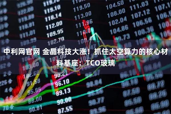 中利网官网 金晶科技大涨！抓住太空算力的核心材料基座：TCO玻璃
