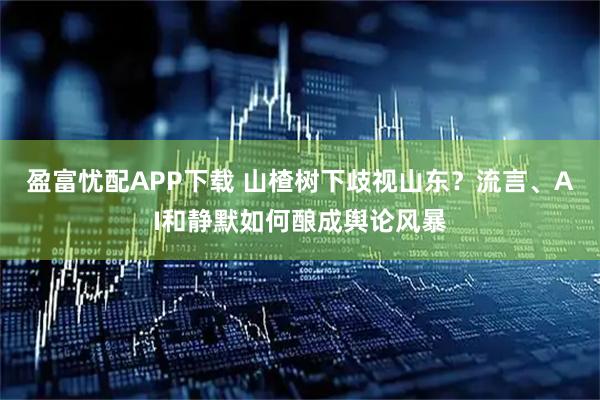 盈富忧配APP下载 山楂树下歧视山东？流言、AI和静默如何酿成舆论风暴