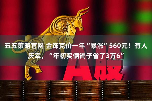 五五策略官网 金饰克价一年“暴涨”560元！有人庆幸，“年初买俩镯子省了3万6”