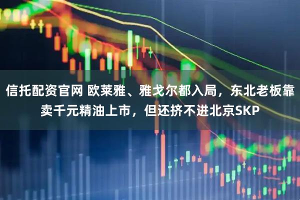信托配资官网 欧莱雅、雅戈尔都入局，东北老板靠卖千元精油上市，但还挤不进北京SKP
