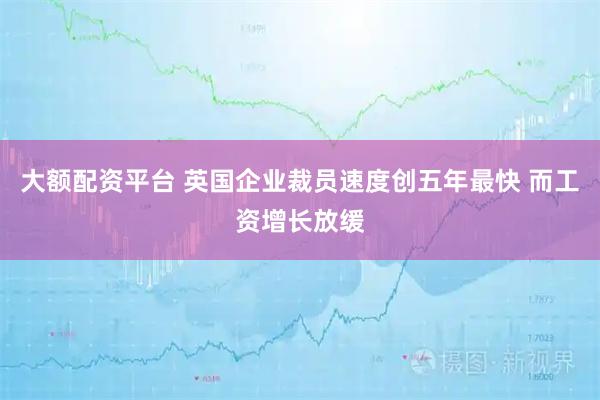 大额配资平台 英国企业裁员速度创五年最快 而工资增长放缓
