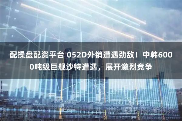 配操盘配资平台 052D外销遭遇劲敌！中韩6000吨级巨舰沙特遭遇，展开激烈竞争